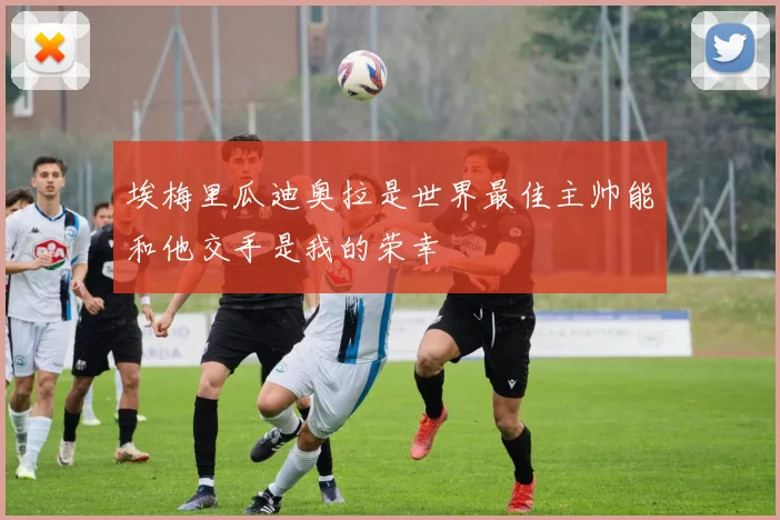 埃梅里瓜迪奥拉是世界最佳主帅能和他交手是我的荣幸