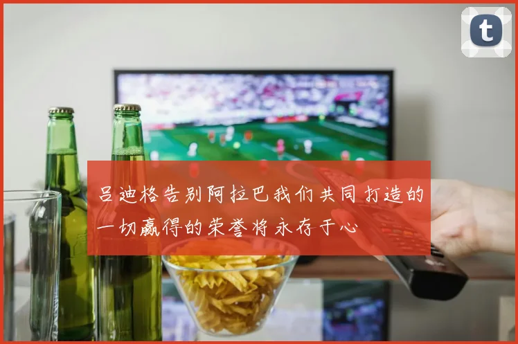 吕迪格告别阿拉巴我们共同打造的一切赢得的荣誉将永存于心