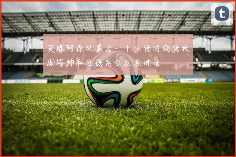 英媒阿森纳最后一个主场将绕场致谢塔帅和厄德高会发表讲话