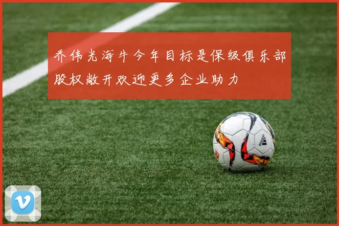 乔伟光海牛今年目标是保级俱乐部股权敞开欢迎更多企业助力