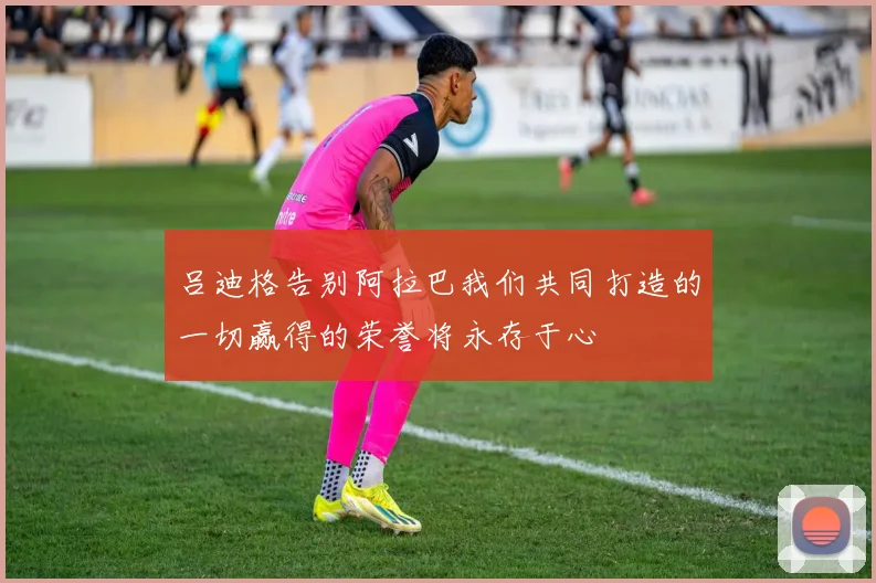 吕迪格告别阿拉巴我们共同打造的一切赢得的荣誉将永存于心