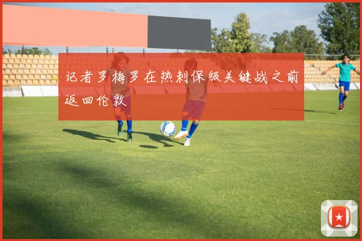 记者罗梅罗在热刺保级关键战之前返回伦敦