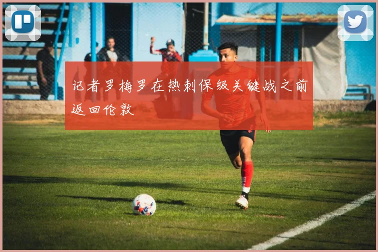 记者罗梅罗在热刺保级关键战之前返回伦敦